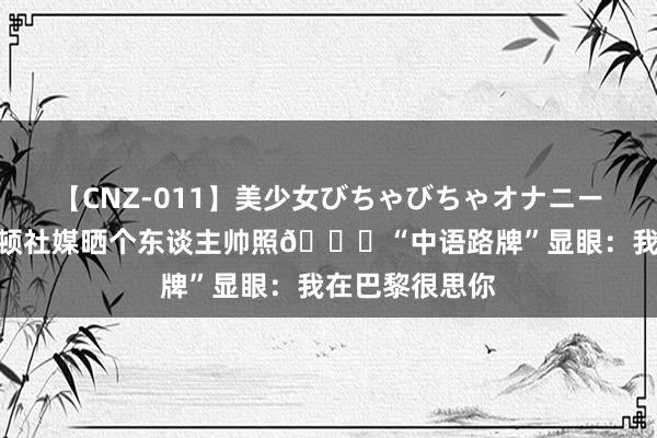 【CNZ-011】美少女びちゃびちゃオナニー8時間 哈利伯顿社媒晒个东谈主帅照?“中语路牌”显眼：我在巴黎很思你