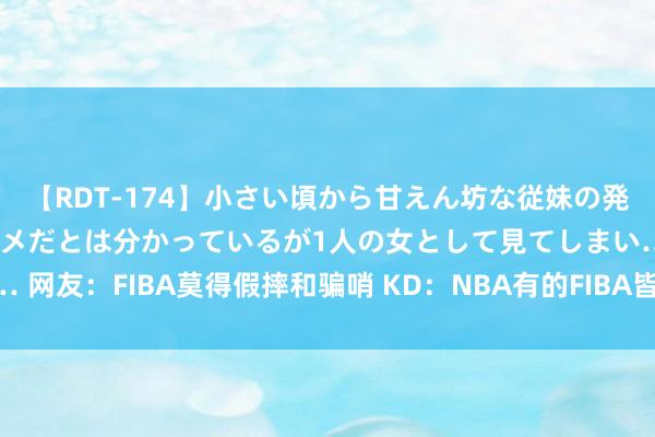 【RDT-174】小さい頃から甘えん坊な従妹の発育途中の躰が気になりダメだとは分かっているが1人の女として見てしまい… 网友：FIBA莫得假摔和骗哨 KD：NBA有的FIBA皆有 气愤好意思国就直说