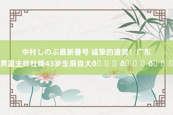 中村しのぶ最新番号 诚挚的道贺！广东男篮主帅杜锋43岁生辰自大???