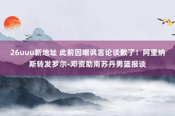 26uuu新地址 此前因嘲讽言论谈歉了！阿里纳斯转发罗尔-邓资助南苏丹男篮报谈