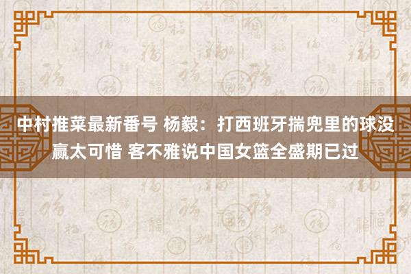 中村推菜最新番号 杨毅：打西班牙揣兜里的球没赢太可惜 客不雅说中国女篮全盛期已过