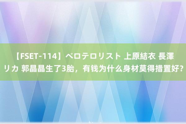 【FSET-114】ベロテロリスト 上原結衣 長澤リカ 郭晶晶生了3胎，有钱为什么身材莫得措置好？