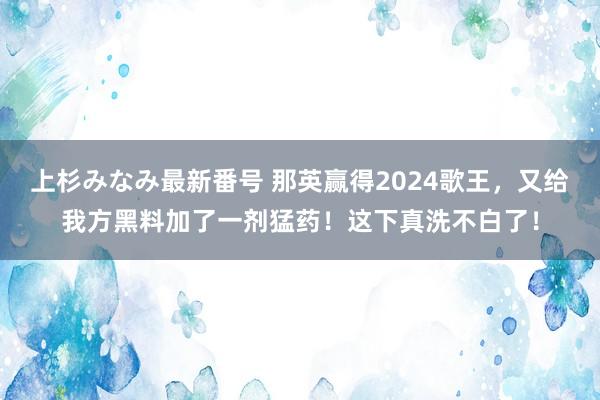 上杉みなみ最新番号 那英赢得2024歌王，又给我方黑料加了一剂猛药！这下真洗不白了！