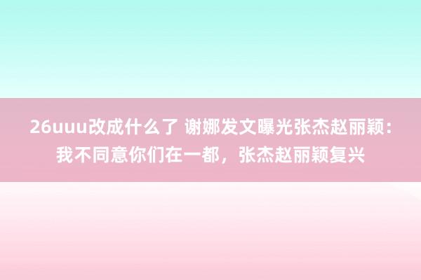 26uuu改成什么了 谢娜发文曝光张杰赵丽颖：我不同意你们在一都，张杰赵丽颖复兴