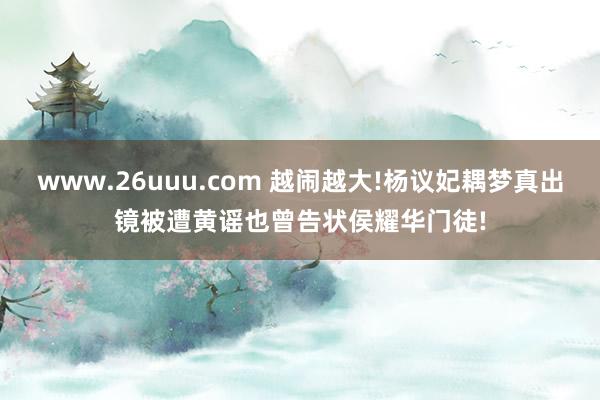 www.26uuu.com 越闹越大!杨议妃耦梦真出镜被遭黄谣也曾告状侯耀华门徒!