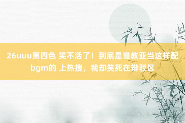 26uuu第四色 笑不活了！到底是谁教亚当这样配bgm的 上热搜，我却笑死在辩驳区