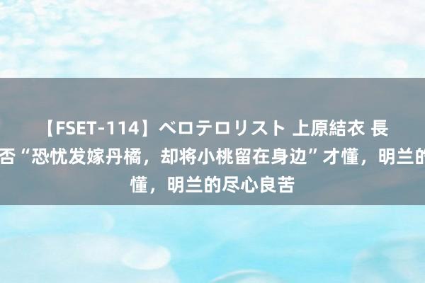 【FSET-114】ベロテロリスト 上原結衣 長澤リカ 知否“恐忧发嫁丹橘，却将小桃留在身边”才懂，明兰的尽心良苦