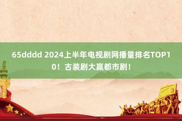 65dddd 2024上半年电视剧网播量排名TOP10！古装剧大赢都市剧！