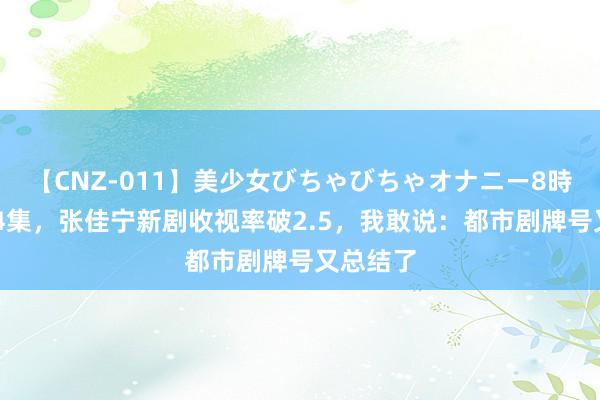 【CNZ-011】美少女びちゃびちゃオナニー8時間 才播4集，张佳宁新剧收视率破2.5，我敢说：都市剧牌号又总结了