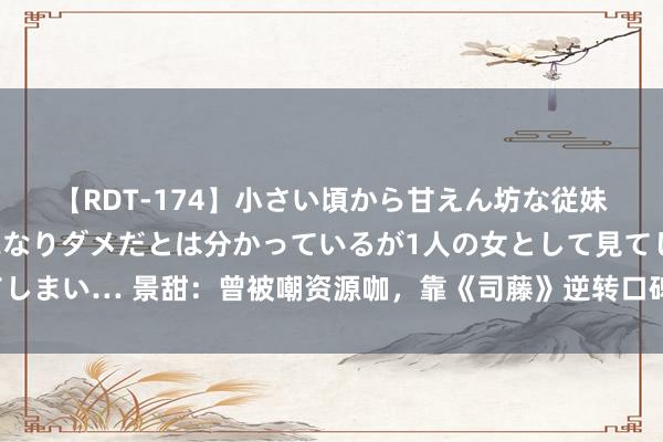 【RDT-174】小さい頃から甘えん坊な従妹の発育途中の躰が気になりダメだとは分かっているが1人の女として見てしまい… 景甜：曾被嘲资源咖，靠《司藤》逆转口碑，新剧魔改原著遭差评