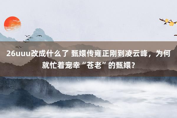 26uuu改成什么了 甄嬛传雍正刚到凌云峰，为何就忙着宠幸“苍老”的甄嬛？