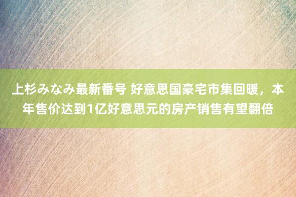 上杉みなみ最新番号 好意思国豪宅市集回暖，本年售价达到1亿好意思元的房产销售有望翻倍