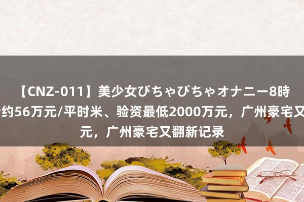 【CNZ-011】美少女びちゃびちゃオナニー8時間 备案价约56万元/平时米、验资最低2000万元，广州豪宅又翻新记录