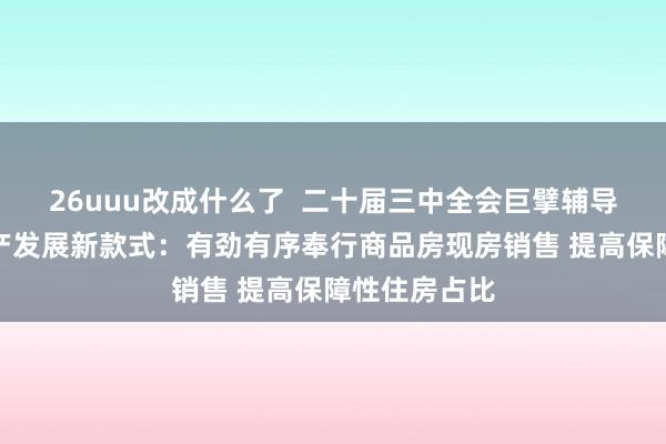 26uuu改成什么了  二十届三中全会巨擘辅导材料谈房地产发展新款式：有劲有序奉行商品房现房销售 提高保障性住房占比