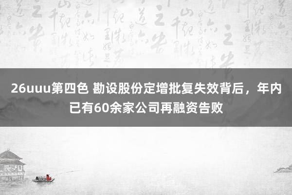 26uuu第四色 勘设股份定增批复失效背后，年内已有60余家公司再融资告败