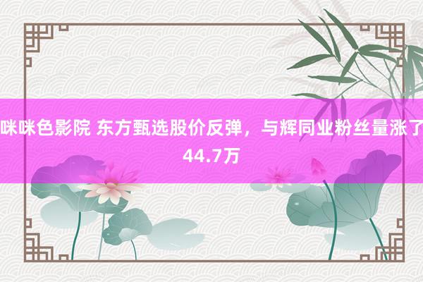 咪咪色影院 东方甄选股价反弹，与辉同业粉丝量涨了44.7万