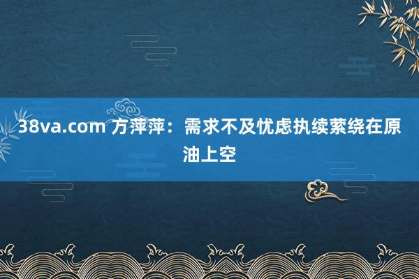 38va.com 方萍萍：需求不及忧虑执续萦绕在原油上空