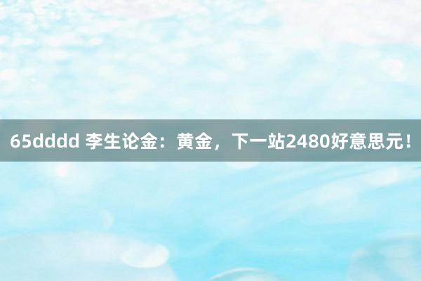 65dddd 李生论金：黄金，下一站2480好意思元！