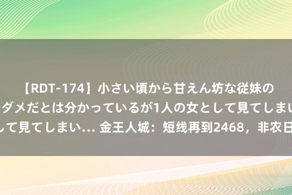 【RDT-174】小さい頃から甘えん坊な従妹の発育途中の躰が気になりダメだとは分かっているが1人の女として見てしまい… 金王人城：短线再到2468，非农日依旧回踩多