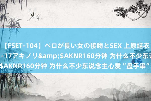 【FSET-104】ベロが長い女の接吻とSEX 上原結衣</a>2008-01-17アキノリ&$AKNR160分钟 为什么不少东说念主心爱“盘手串”?