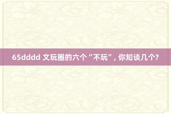 65dddd 文玩圈的六个“不玩”， 你知谈几个?