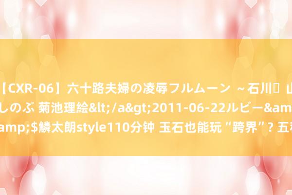 【CXR-06】六十路夫婦の凌辱フルムーン ～石川・山中温泉篇～ 中村しのぶ 菊池理絵</a>2011-06-22ルビー&$鱗太朗style110分钟 玉石也能玩“跨界”? 五种最庆幸的新和田玉!