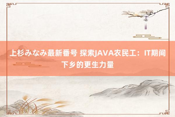 上杉みなみ最新番号 探索JAVA农民工：IT期间下乡的更生力量