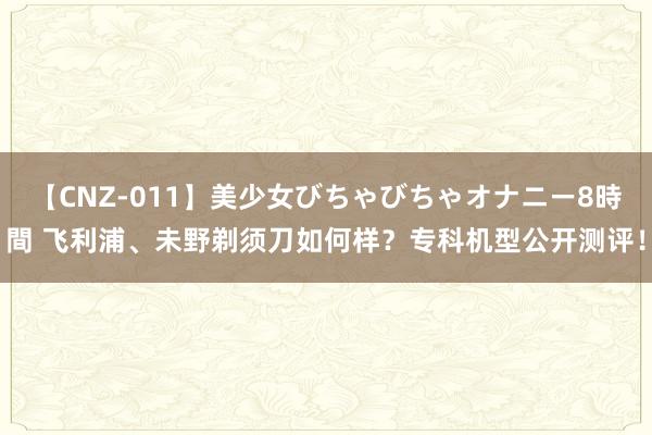 【CNZ-011】美少女びちゃびちゃオナニー8時間 飞利浦、未野剃须刀如何样？专科机型公开测评！