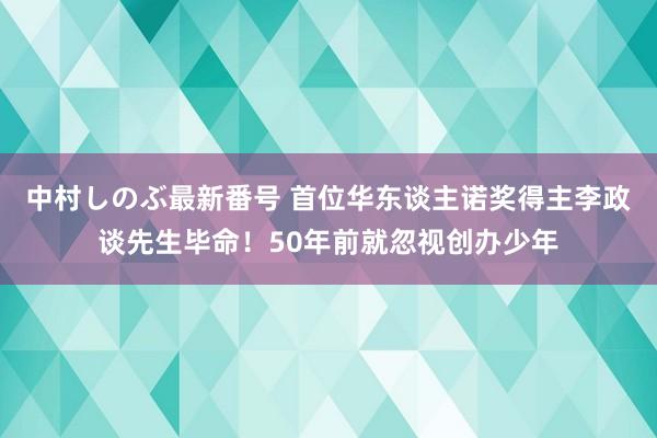 中村しのぶ最新番号 首位华东谈主诺奖得主李政谈先生毕命！50年前就忽视创办少年