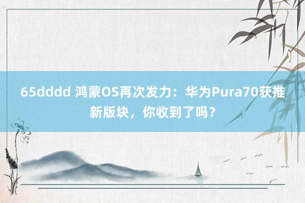 65dddd 鸿蒙OS再次发力：华为Pura70获推新版块，你收到了吗？