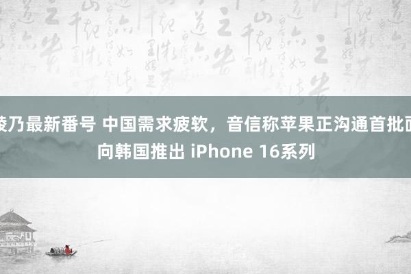 綾乃最新番号 中国需求疲软，音信称苹果正沟通首批面向韩国推出 iPhone 16系列