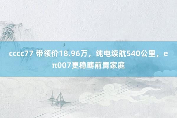 cccc77 带领价18.96万，纯电续航540公里，eπ007更稳畴前青家庭