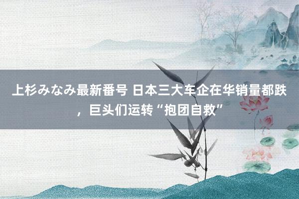 上杉みなみ最新番号 日本三大车企在华销量都跌，巨头们运转“抱团自救”