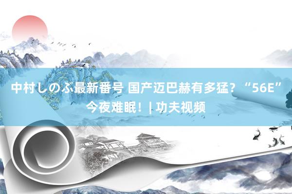 中村しのぶ最新番号 国产迈巴赫有多猛？“56E”今夜难眠！| 功夫视频