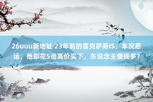 26uuu新地址 23年前的雷克萨斯IS，车况恶运，他却花5倍高价买下，东说念主傻钱多？