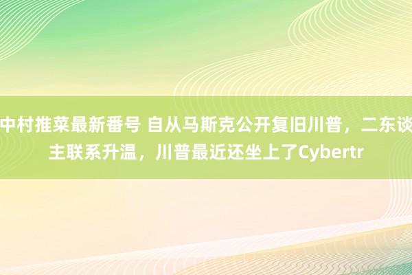 中村推菜最新番号 自从马斯克公开复旧川普，二东谈主联系升温，川普最近还坐上了Cybertr