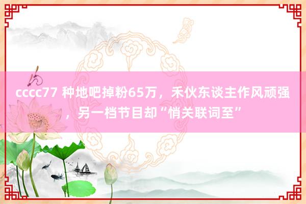 cccc77 种地吧掉粉65万，禾伙东谈主作风顽强，另一档节目却“悄关联词至”