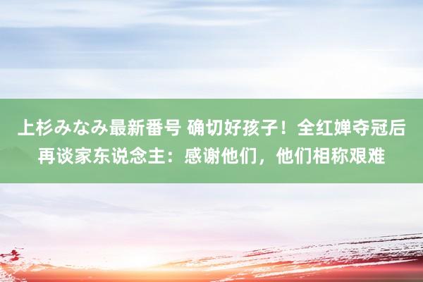 上杉みなみ最新番号 确切好孩子！全红婵夺冠后再谈家东说念主：感谢他们，他们相称艰难