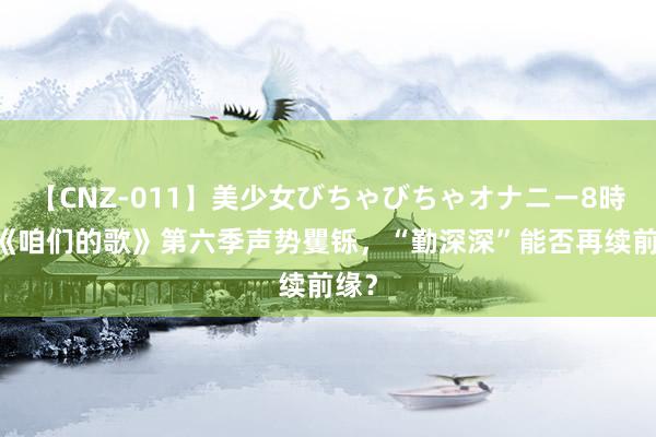 【CNZ-011】美少女びちゃびちゃオナニー8時間 《咱们的歌》第六季声势矍铄，“勤深深”能否再续前缘？