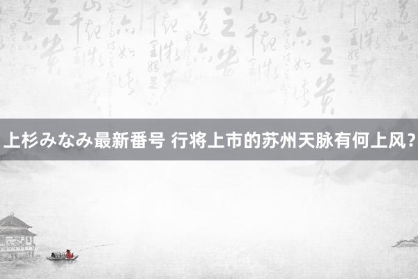 上杉みなみ最新番号 行将上市的苏州天脉有何上风？