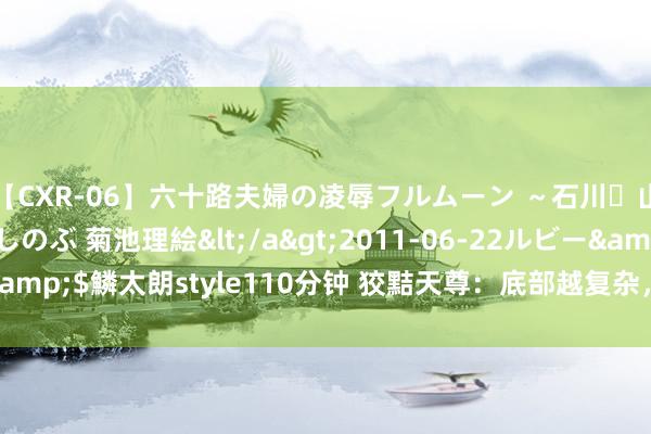 【CXR-06】六十路夫婦の凌辱フルムーン ～石川・山中温泉篇～ 中村しのぶ 菊池理絵</a>2011-06-22ルビー&$鱗太朗style110分钟 狡黠天尊：底部越复杂，后市涨起来越狠恶！