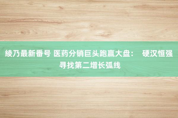 綾乃最新番号 医药分销巨头跑赢大盘：  硬汉恒强 寻找第二增长弧线