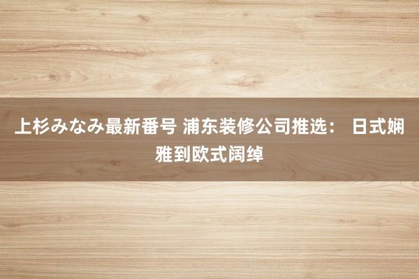 上杉みなみ最新番号 浦东装修公司推选： 日式娴雅到欧式阔绰