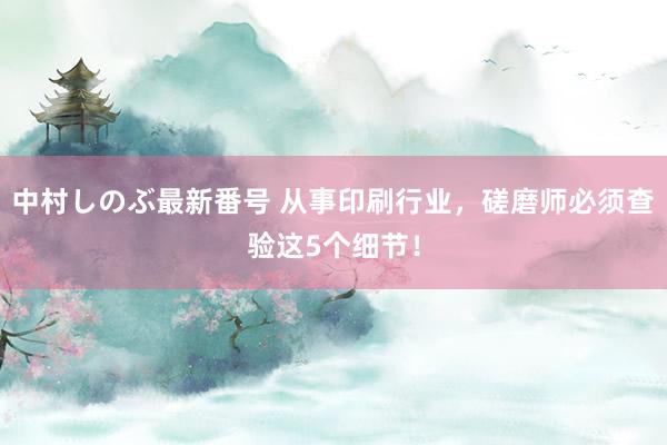 中村しのぶ最新番号 从事印刷行业，磋磨师必须查验这5个细节！