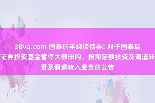 38va.com 国泰瑞丰纯债债券: 对于国泰瑞丰纯债债券型证券投资基金暂停大额申购、按期定额投资及调遣转入业务的公告