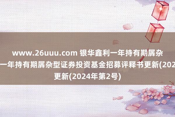 www.26uuu.com 银华鑫利一年持有期羼杂: 银华鑫利一年持有期羼杂型证券投资基金招募评释书更新(2024年第2号)