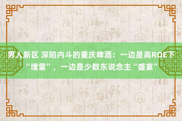 男人新区 深陷内斗的重庆啤酒：一边是高ROE下“埋雷”，一边是少数东说念主“盛宴”