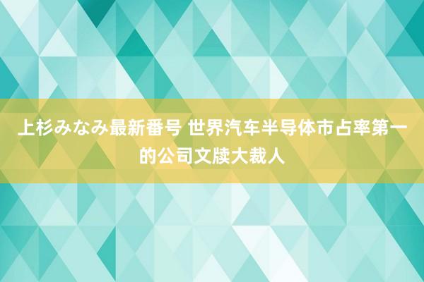 上杉みなみ最新番号 世界汽车半导体市占率第一的公司文牍大裁人