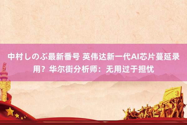 中村しのぶ最新番号 英伟达新一代AI芯片蔓延录用？华尔街分析师：无用过于担忧