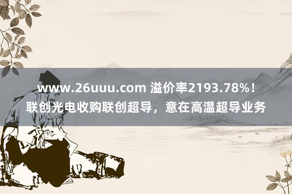 www.26uuu.com 溢价率2193.78%！联创光电收购联创超导，意在高温超导业务